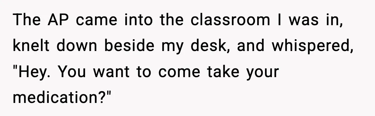 The AP came into the classroom I was in, knelt down beside my desk, and whispered, "Hey. You want to come take your medication?"
