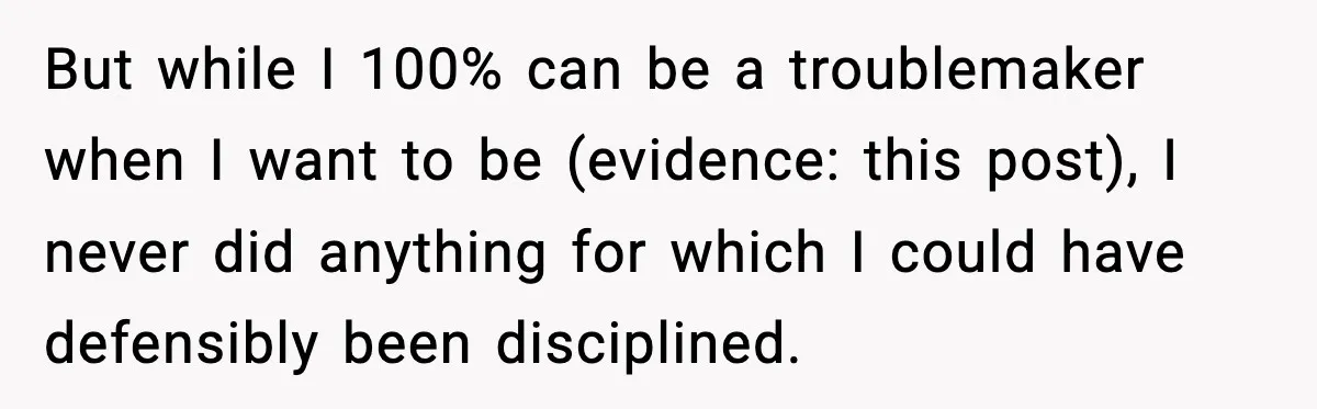 But while I 100% can be a troublemaker when I want to be (evidence: this post), I never did anything for which I could have defensibly been disciplined.