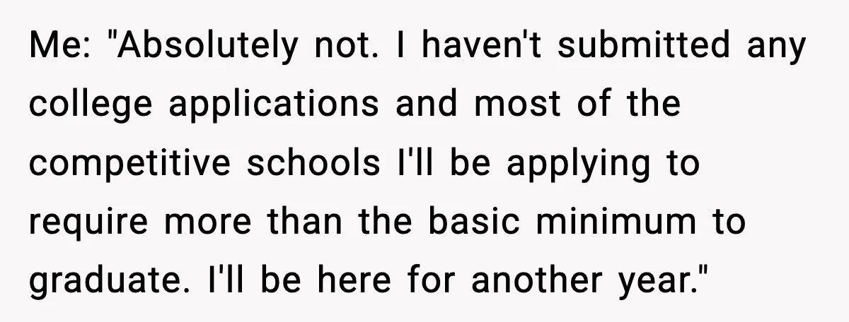 Me: "Absolutely not. I haven't submitted any college applications and most of the competitive schools I'll be applying to require more than the basic minimum to graduate. I'll be here...