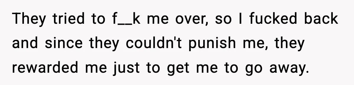 They tried to f__k me over, so I fucked back and since they couldn't punish me, they rewarded me just to get me to go away.