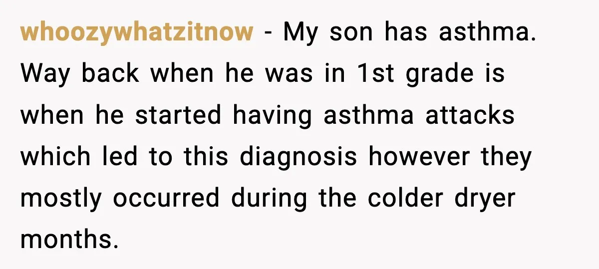 whoozywhatzitnow − My son has asthma. Way back when he was in 1st grade is when he started having asthma attacks which led to this diagnosis however they mostly occurred...