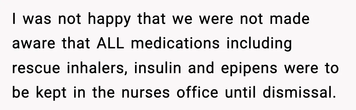 I was not happy that we were not made aware that ALL medications including rescue inhalers, insulin and epipens were to be kept in the nurses office until dismissal.