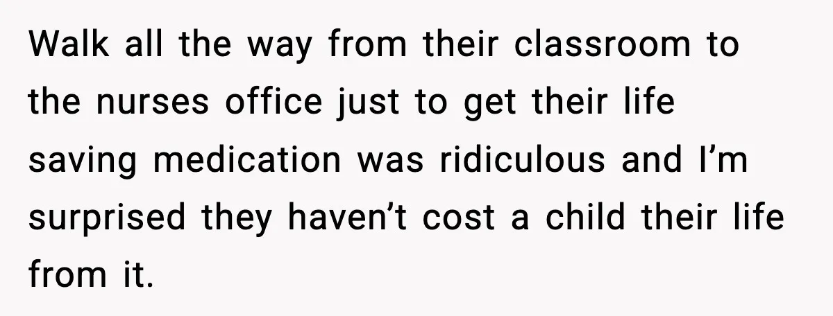 Walk all the way from their classroom to the nurses office just to get their life saving medication was ridiculous and I’m surprised they haven’t cost a child their life...