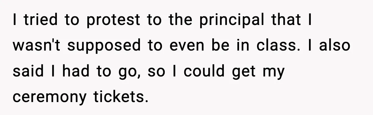 I tried to protest to the principal that I wasn't supposed to even be in class. I also said I had to go, so I could get my ceremony tickets.