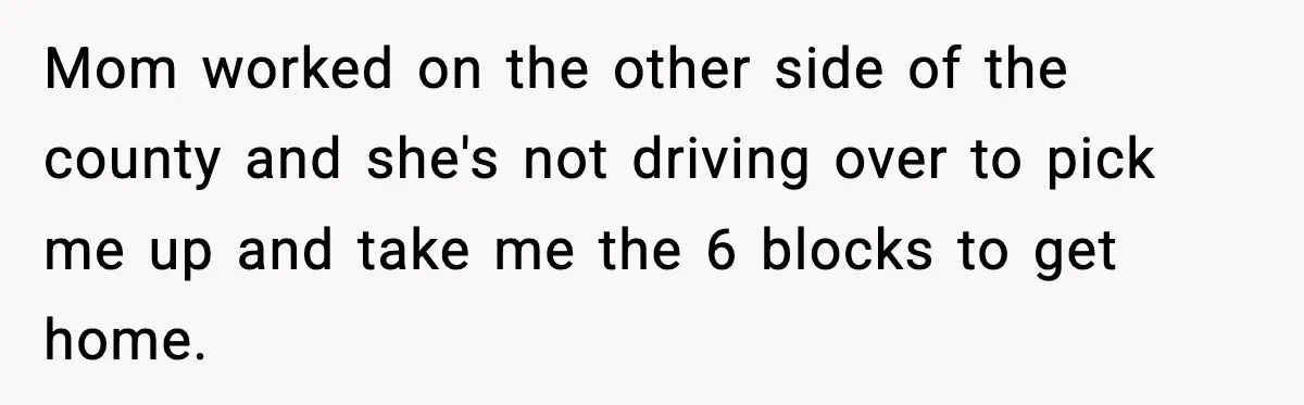 Mom worked on the other side of the county and she's not driving over to pick me up and take me the 6 blocks to get home.