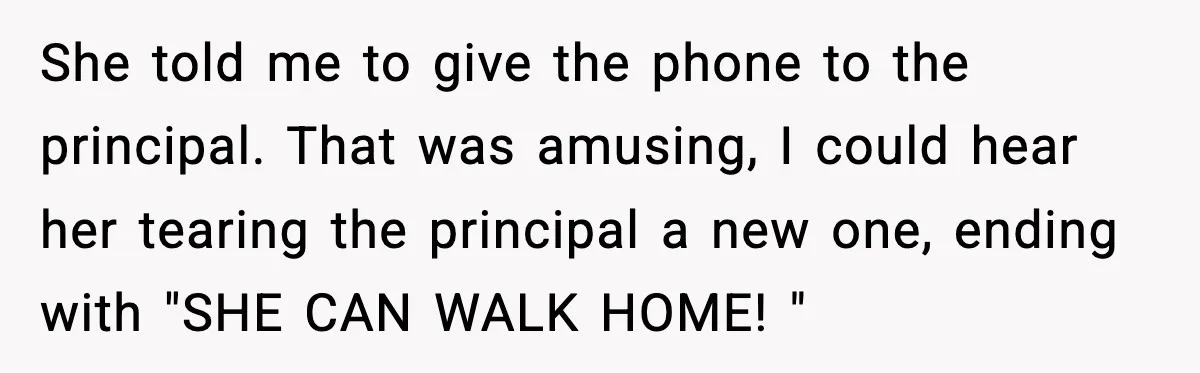 She told me to give the phone to the principal. That was amusing, I could hear her tearing the principal a new one, ending with "SHE CAN WALK HOME! "