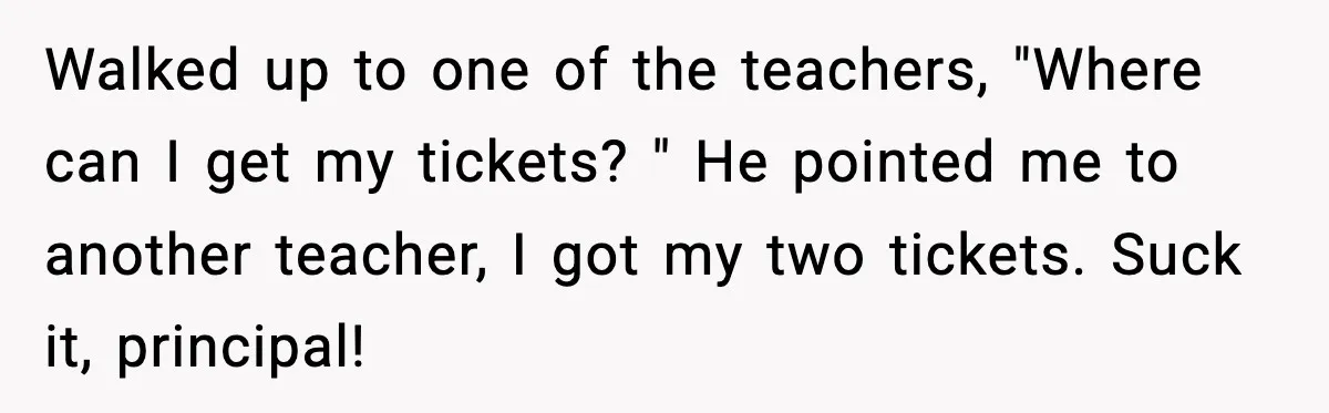 Walked up to one of the teachers, "Where can I get my tickets? " He pointed me to another teacher, I got my two tickets. Suck it, principal!
