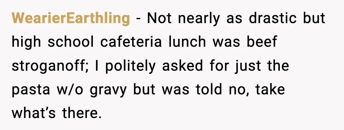 WearierEarthling − Not nearly as drastic but high school cafeteria lunch was beef stroganoff; I politely asked for just the pasta w/o gravy but was told no, take what’s there.