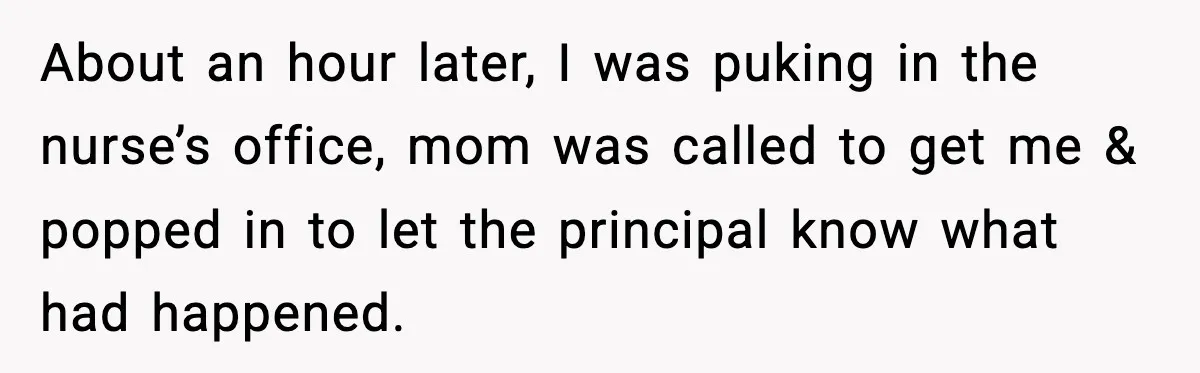 About an hour later, I was puking in the nurse’s office, mom was called to get me & popped in to let the principal know what had happened.