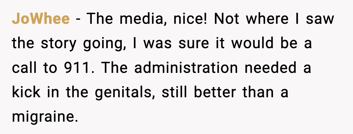 JoWhee − The media, nice! Not where I saw the story going, I was sure it would be a call to 911. The administration needed a kick in the genitals,...