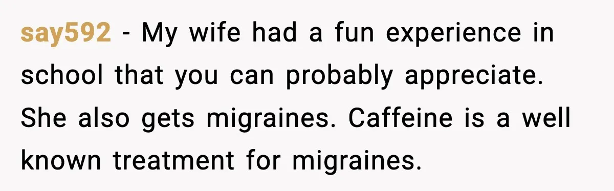 say592 − My wife had a fun experience in school that you can probably appreciate. She also gets migraines. Caffeine is a well known treatment for migraines.
