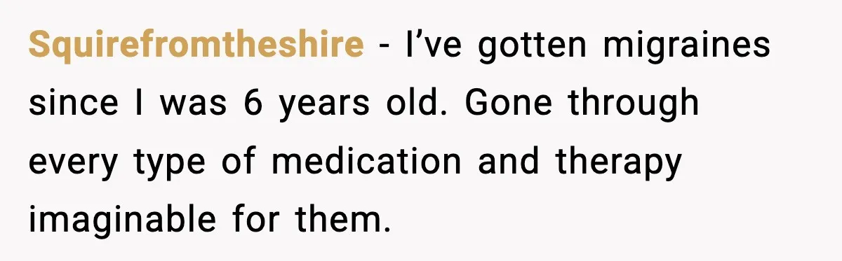 Squirefromtheshire − I’ve gotten migraines since I was 6 years old. Gone through every type of medication and therapy imaginable for them.