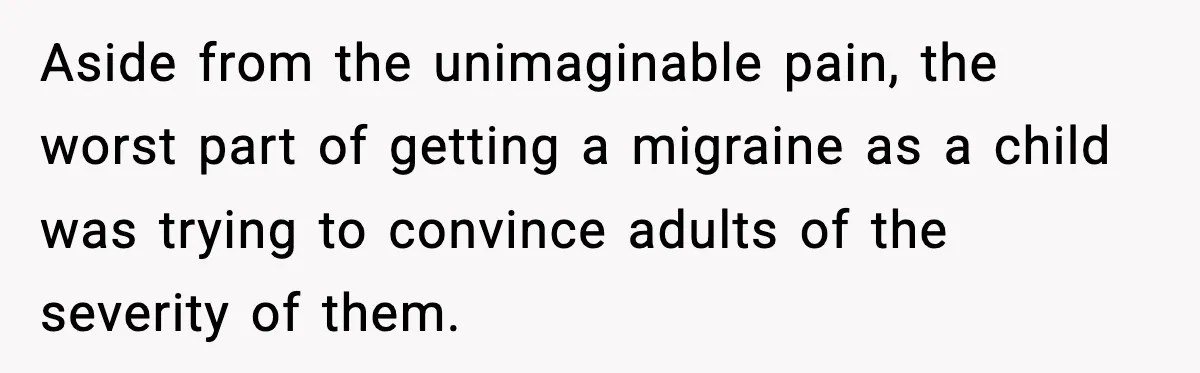 Aside from the unimaginable pain, the worst part of getting a migraine as a child was trying to convince adults of the severity of them.