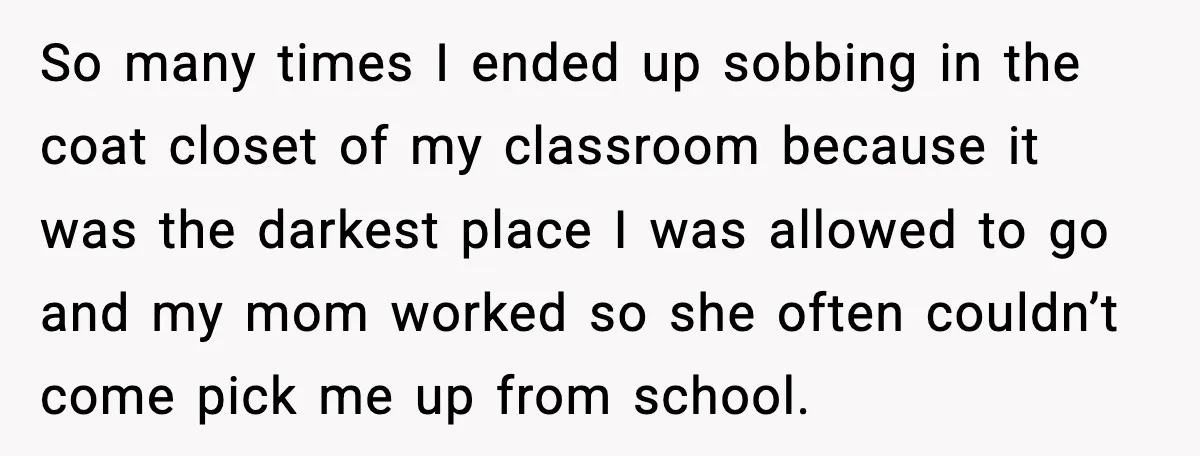 So many times I ended up sobbing in the coat closet of my classroom because it was the darkest place I was allowed to go and my mom worked so...