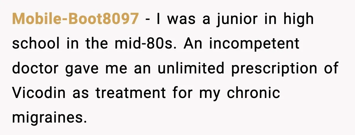 Mobile-Boot8097 − I was a junior in high school in the mid-80s. An incompetent doctor gave me an unlimited prescription of Vicodin as treatment for my chronic migraines.