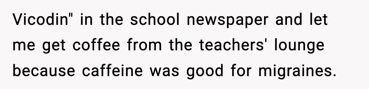 Vicodin" in the school newspaper and let me get coffee from the teachers' lounge because caffeine was good for migraines.