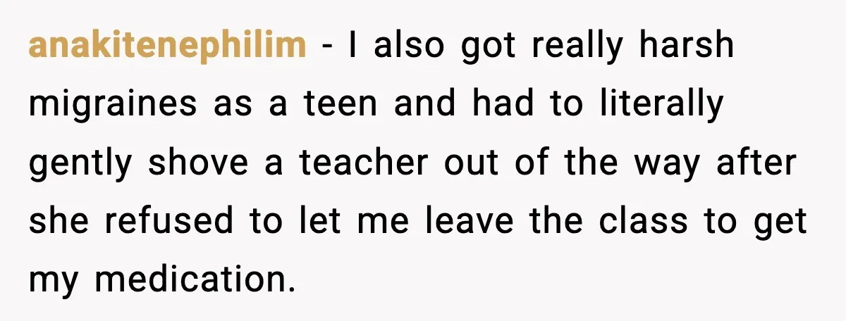 anakitenephilim − I also got really harsh migraines as a teen and had to literally gently shove a teacher out of the way after she refused to let me leave...