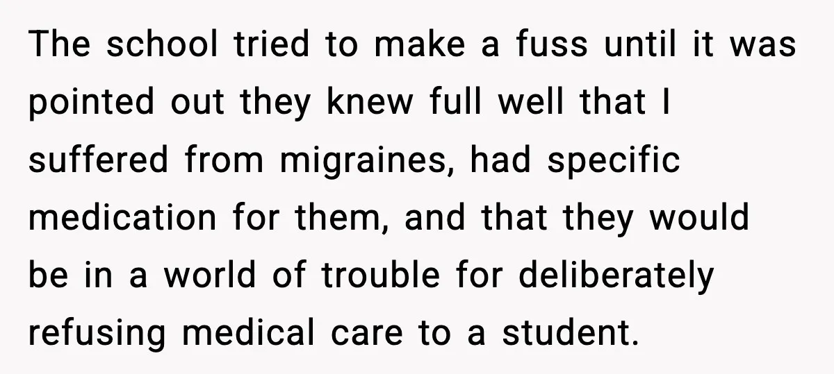 The school tried to make a fuss until it was pointed out they knew full well that I suffered from migraines, had specific medication for them, and that they would...
