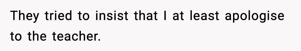 They tried to insist that I at least apologise to the teacher.
