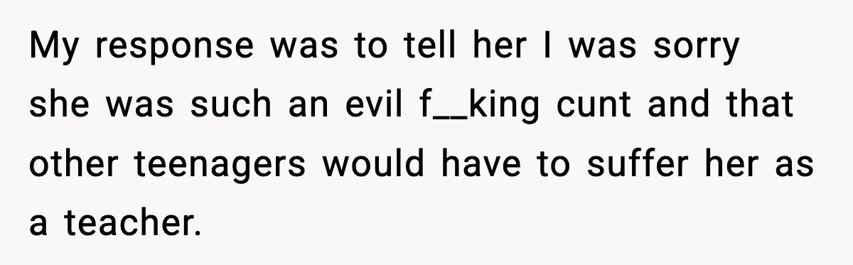 My response was to tell her I was sorry she was such an evil f__king cunt and that other teenagers would have to suffer her as a teacher.