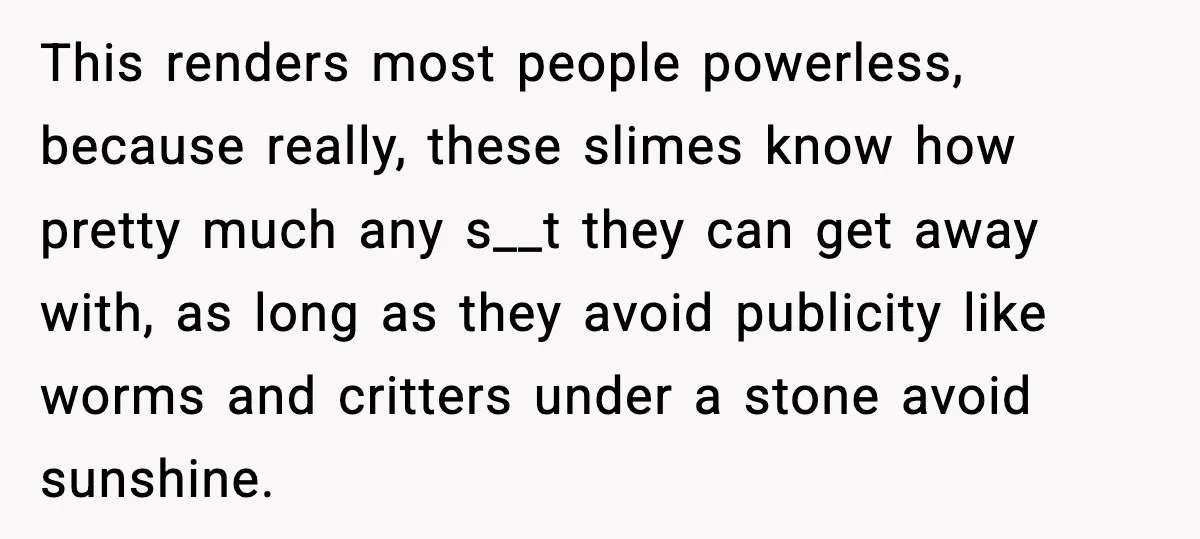 This renders most people powerless, because really, these slimes know how pretty much any s__t they can get away with, as long as they avoid publicity like worms and critters...