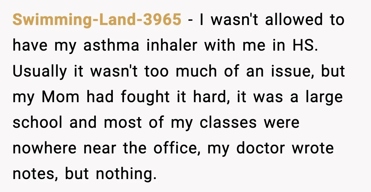 Swimming-Land-3965 − I wasn't allowed to have my asthma inhaler with me in HS. Usually it wasn't too much of an issue, but my Mom had fought it hard, it...