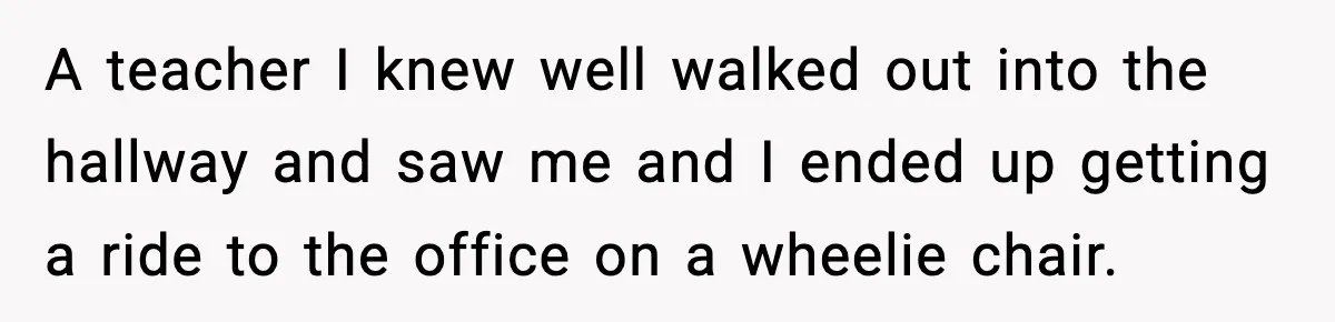 A teacher I knew well walked out into the hallway and saw me and I ended up getting a ride to the office on a wheelie chair.