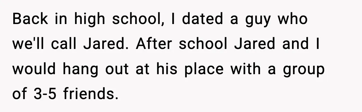 Back in high school, I dated a guy who we'll call Jared. After school Jared and I would hang out at his place with a group of 3-5 friends.