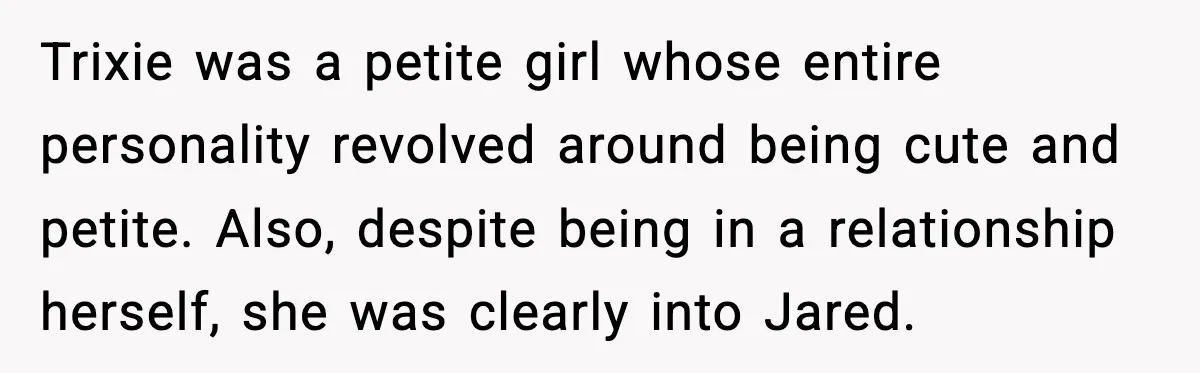 Trixie was a petite girl whose entire personality revolved around being cute and petite. Also, despite being in a relationship herself, she was clearly into Jared.