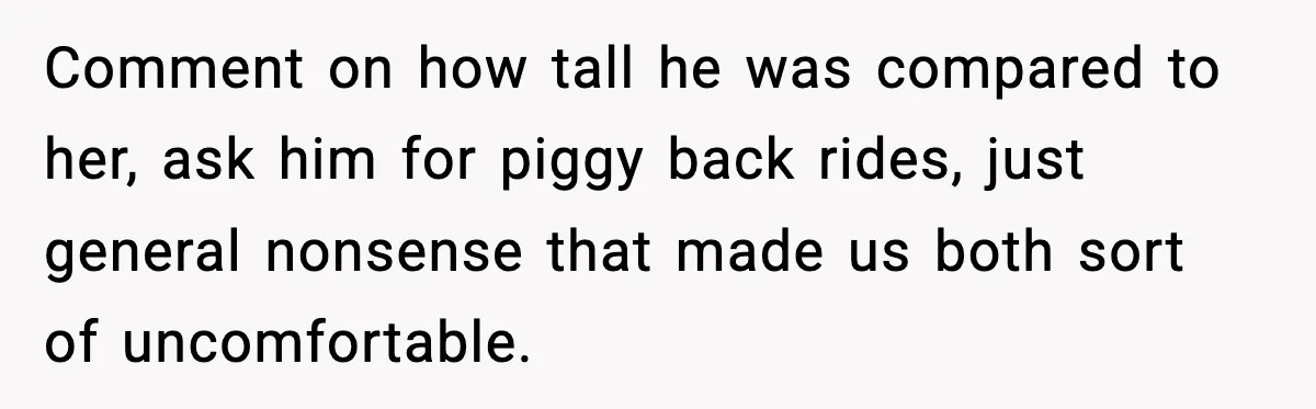 Comment on how tall he was compared to her, ask him for piggy back rides, just general nonsense that made us both sort of uncomfortable.