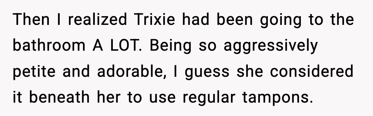 Then I realized Trixie had been going to the bathroom A LOT. Being so aggressively petite and adorable, I guess she considered it beneath her to use regular tampons.