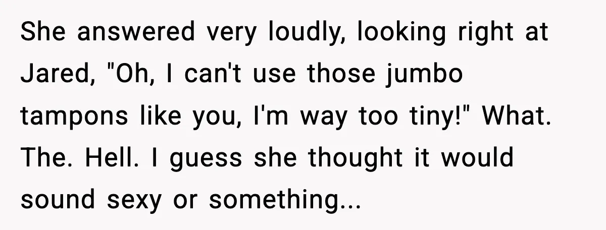 She answered very loudly, looking right at Jared, "Oh, I can't use those jumbo tampons like you, I'm way too tiny!" What. The. Hell. I guess she thought it would...