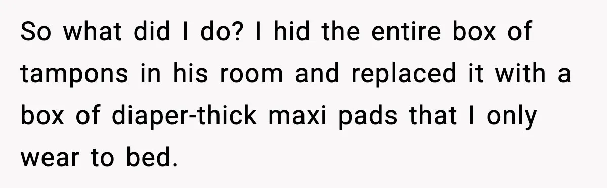 So what did I do? I hid the entire box of tampons in his room and replaced it with a box of diaper-thick maxi pads that I only wear to...