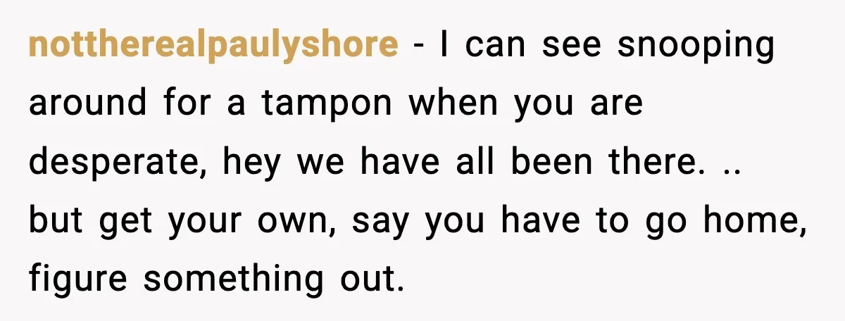 nottherealpaulyshore − I can see snooping around for a tampon when you are desperate, hey we have all been there. .. but get your own, say you have to go...