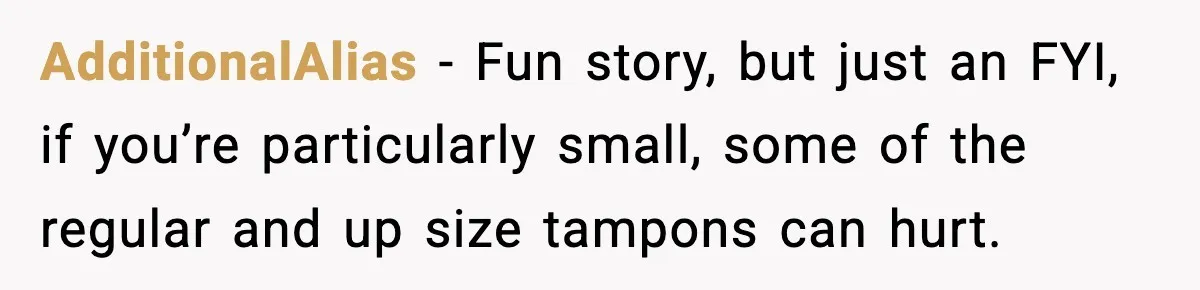 AdditionalAlias − Fun story, but just an FYI, if you’re particularly small, some of the regular and up size tampons can hurt.
