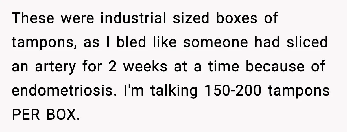 These were industrial sized boxes of tampons, as I bled like someone had sliced an artery for 2 weeks at a time because of endometriosis. I'm talking 150-200 tampons PER...