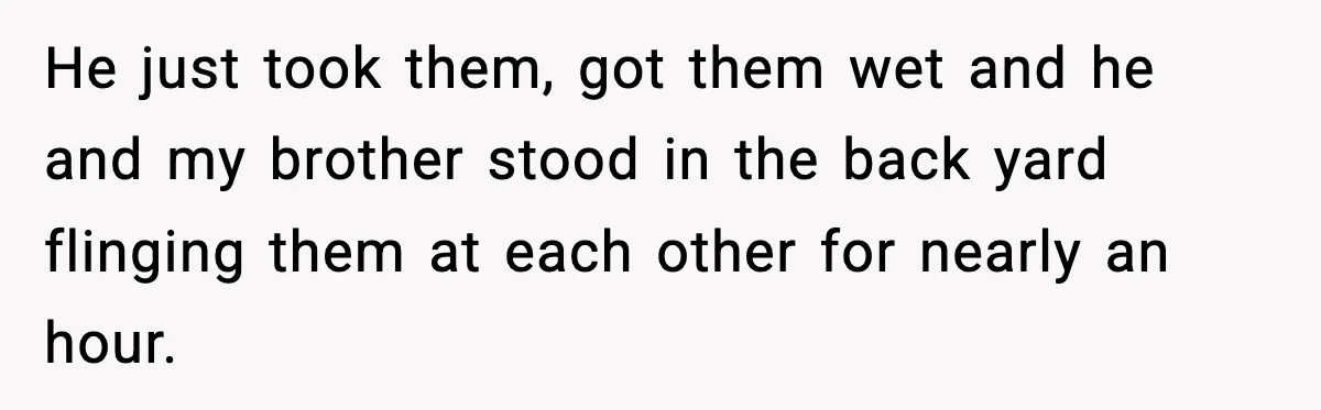 He just took them, got them wet and he and my brother stood in the back yard flinging them at each other for nearly an hour.