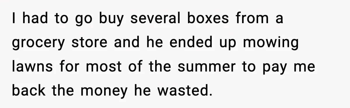 I had to go buy several boxes from a grocery store and he ended up mowing lawns for most of the summer to pay me back the money he wasted.