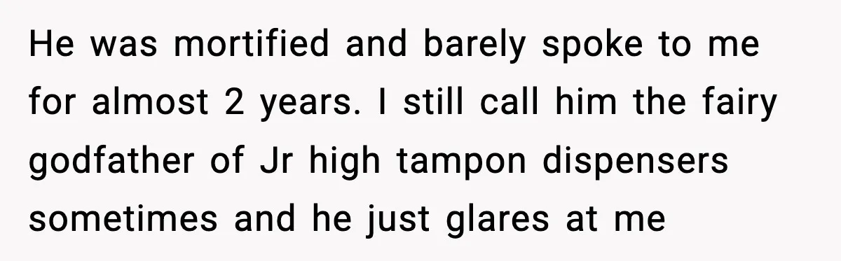 He was mortified and barely spoke to me for almost 2 years. I still call him the fairy godfather of Jr high tampon dispensers sometimes and he just glares at...