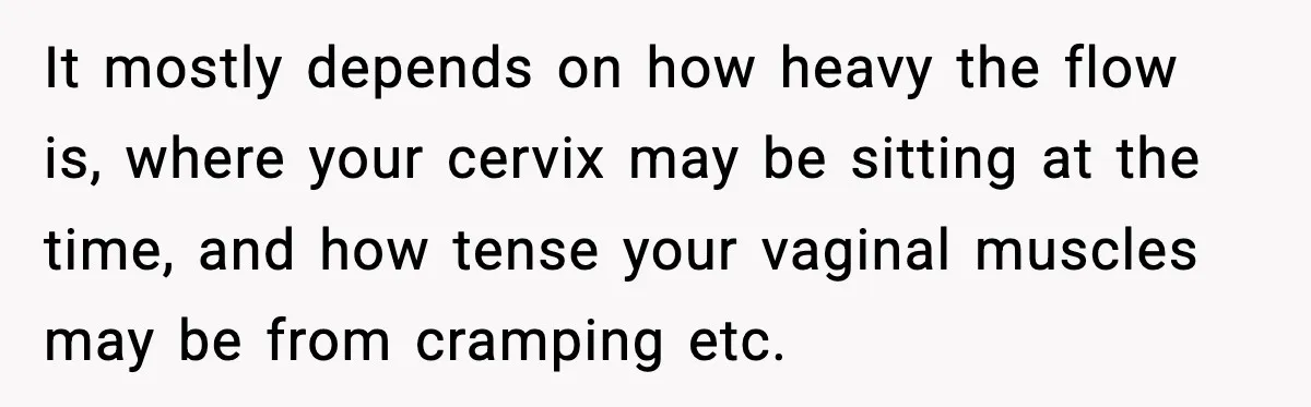 It mostly depends on how heavy the flow is, where your cervix may be sitting at the time, and how tense your vaginal muscles may be from cramping etc.
