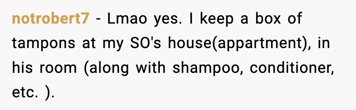 notrobert7 − Lmao yes. I keep a box of tampons at my SO's house(appartment), in his room (along with shampoo, conditioner, etc. ).
