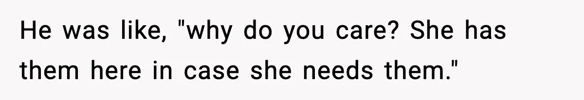 He was like, "why do you care? She has them here in case she needs them."