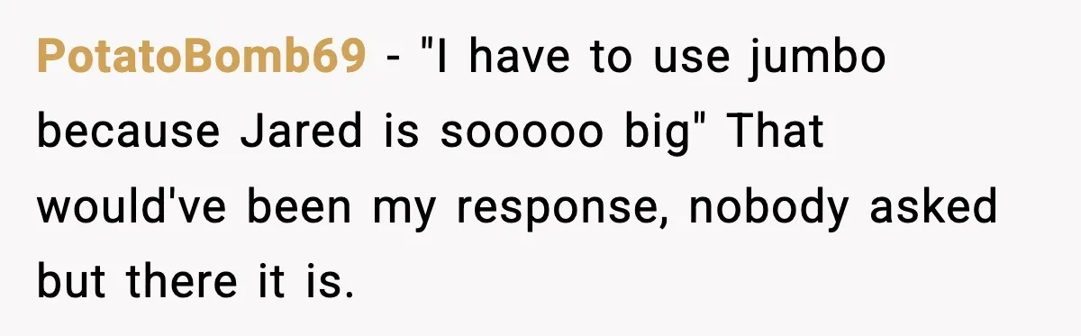PotatoBomb69 − "I have to use jumbo because Jared is sooooo big" That would've been my response, nobody asked but there it is.