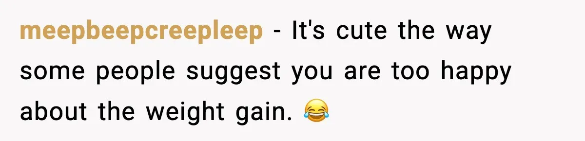 meepbeepcreepleep − It's cute the way some people suggest you are too happy about the weight gain. 😂