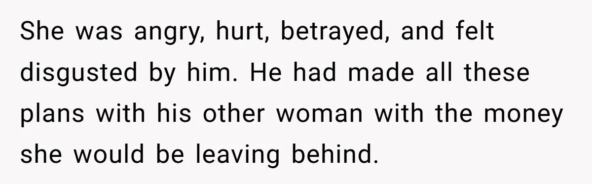 She was angry, hurt, betrayed, and felt disgusted by him. He had made all these plans with his other woman with the money she would be leaving behind.