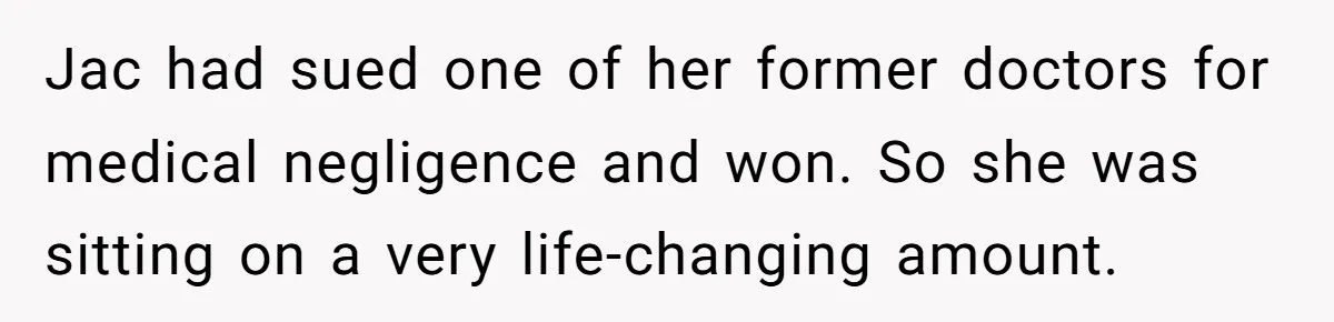 Jac had sued one of her former doctors for medical negligence and won. So she was sitting on a very life-changing amount.