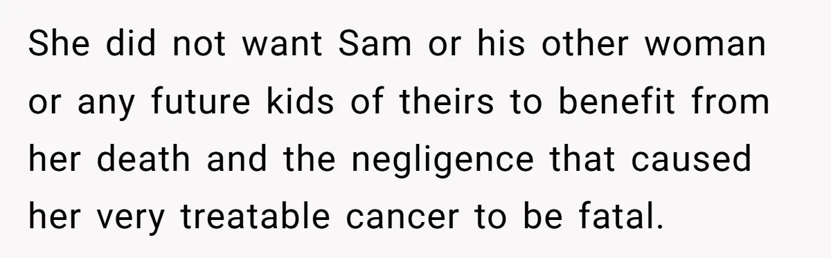 She did not want Sam or his other woman or any future kids of theirs to benefit from her death and the negligence that caused her very treatable cancer to...