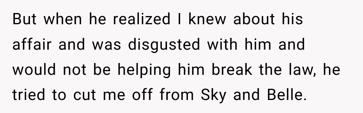 But when he realized I knew about his affair and was disgusted with him and would not be helping him break the law, he tried to cut me off from...