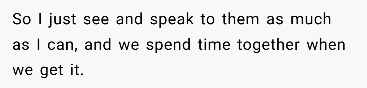 So I just see and speak to them as much as I can, and we spend time together when we get it.