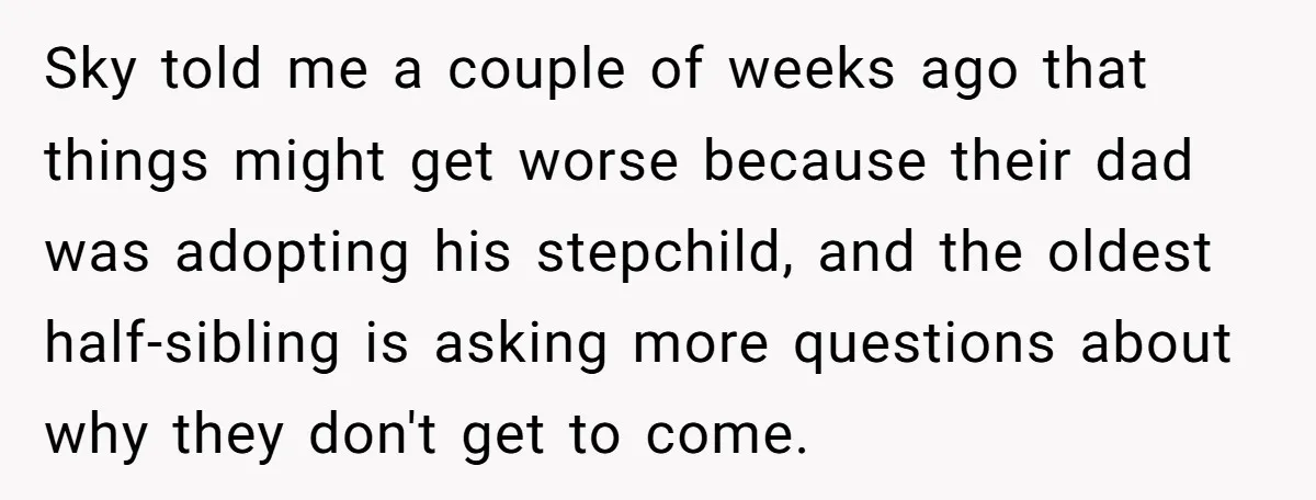 Sky told me a couple of weeks ago that things might get worse because their dad was adopting his stepchild, and the oldest half-sibling is asking more questions about why...